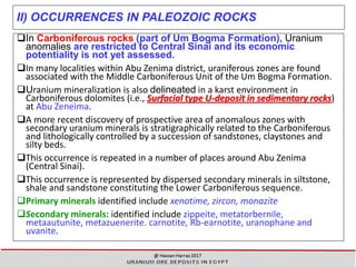 II) OCCURRENCES IN PALEOZOIC ROCKS
In Carboniferous rocks (part of Um Bogma Formation), Uranium
anomalies are restricted to Central Sinai and its economic
potentiality is not yet assessed.
In many localities within Abu Zenima district, uraniferous zones are found
associated with the Middle Carboniferous Unit of the Um Bogma Formation.
Uranium mineralization is also delineated in a karst environment in
Carboniferous dolomites (i.e., Surfacial type U-deposit in sedimentary rocks)
at Abu Zeneima.
A more recent discovery of prospective area of anomalous zones with
secondary uranium minerals is stratigraphically related to the Carboniferous
and lithologically controlled by a succession of sandstones, claystones and
silty beds.
This occurrence is repeated in a number of places around Abu Zenima
(Central Sinai).
This occurrence is represented by dispersed secondary minerals in siltstone,
shale and sandstone constituting the Lower Carboniferous sequence.
Primary minerals identified include xenotime, zircon, monazite
Secondary minerals: identified include zippeite, metatorbernile,
metaautunite, metazuenerite. carnotite, Rb-earnotite, uranophane and
uvanite.
25
 