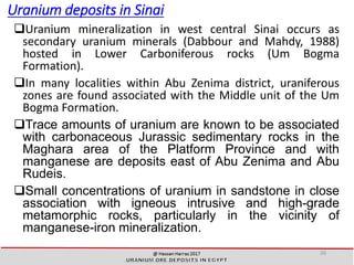 Uranium deposits in Sinai
Uranium mineralization in west central Sinai occurs as
secondary uranium minerals (Dabbour and Mahdy, 1988)
hosted in Lower Carboniferous rocks (Um Bogma
Formation).
In many localities within Abu Zenima district, uraniferous
zones are found associated with the Middle unit of the Um
Bogma Formation.
Trace amounts of uranium are known to be associated
with carbonaceous Jurassic sedimentary rocks in the
Maghara area of the Platform Province and with
manganese are deposits east of Abu Zenima and Abu
Rudeis.
Small concentrations of uranium in sandstone in close
association with igneous intrusive and high-grade
metamorphic rocks, particularly in the vicinity of
manganese-iron mineralization.
26
 