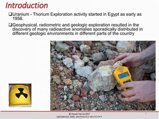 Introduction
Uranium - Thorium Exploration activity started in Egypt as early as
1956.
Geophysical, radiometric and geologic exploration resulted in the
discovery of many radioactive anomalies sporadically distributed in
different geologic environments in different parts of the country
3
 