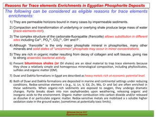 Reasons for Trace elements Enrichments in Egyptian Phosphorite Deposits
The following can be considered as eligible reasons for trace elements
enrichments:
1) They are permeable horizons bound in many cases by impermeable sediments.
2) Compaction and transformation of underlying or overlying shale produce large mass of water
(trace elements-rich).
3) The complex structure of the carbonate-fluorapatite (francolite) allows substitution in different
sites including Ca2+, PO4
3+, CO3
2+, OH- and F-.
4) Although “francolite” is the only major phosphate mineral in phosphorites, many other
minerals and solid states of “uncommon” phosphate may occur in minor concentrations.
5) They are rich in organic matter resulting from decay of collagen and soft tissues, giving rise
to strong anaerobic bacterial activity.
6) Present bituminous shales (or Oil shales) are an ideal material to trap trace elements because
they show a relatively simple and homogenous mineralogical composition, including phyllosilicates,
sulfides and organic matter (OM).
7) Duwi and Dakhla formations in Egypt are described as heavy metals-rich at economic potential level.
8) Both of Duwi and Dakhla formations are deposited in marine and continental settings under reducing
conditions. Redox-sensitive element s (e.g., U, Ln, V, Cd, Zn, Mo, Cr and Se) are often enriched in
these sediments. When organic-rich sediments are exposed to oxygen, they undergo dramatic
changes. Pyrite breaks down into iron oxyhydroxides upon weathering, releasing organic and
inorganic acids to the environment. Organic matter combustion into carbon dioxide and/or released
as dissolve d or particulate organic matter. Redox-sensitive metals are mobilized a s soluble higher
oxidation state in the ground water, (sometimes at potentially toxic limits).
36Egyptian Ore Deposits
 