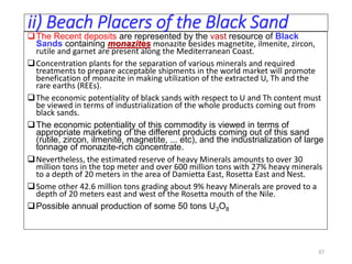 ii) Beach Placers of the Black Sand
The Recent deposits are represented by the vast resource of Black
Sands containing monazites monazite besides magnetite, ilmenite, zircon,
rutile and garnet are present along the Mediterranean Coast.
Concentration plants for the separation of various minerals and required
treatments to prepare acceptable shipments in the world market will promote
benefication of monazite in making utilization of the extracted U, Th and the
rare earths (REEs).
The economic potentiality of black sands with respect to U and Th content must
be viewed in terms of industrialization of the whole products coming out from
black sands.
The economic potentiality of this commodity is viewed in terms of
appropriate marketing of the different products coming out of this sand
(rutile, zircon, ilmenite, magnetite, ... etc), and the industrialization of large
tonnage of monazite-rich concentrate.
Nevertheless, the estimated reserve of heavy Minerals amounts to over 30
million tons in the top meter and over 600 million tons with 27% heavy minerals
to a depth of 20 meters in the area of Damietta East, Rosetta East and Nest.
Some other 42.6 million tons grading about 9% heavy Minerals are proved to a
depth of 20 meters east and west of the Rosetta mouth of the Nile.
Possible annual production of some 50 tons U3O8
37
 
