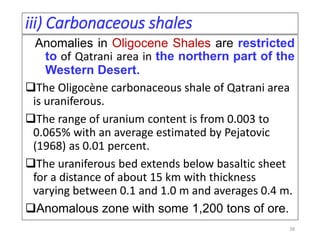 iii) Carbonaceous shales
Anomalies in Oligocene Shales are restricted
to of Qatrani area in the northern part of the
Western Desert.
The Oligocène carbonaceous shale of Qatrani area
is uraniferous.
The range of uranium content is from 0.003 to
0.065% with an average estimated by Pejatovic
(1968) as 0.01 percent.
The uraniferous bed extends below basaltic sheet
for a distance of about 15 km with thickness
varying between 0.1 and 1.0 m and averages 0.4 m.
Anomalous zone with some 1,200 tons of ore.
38
 