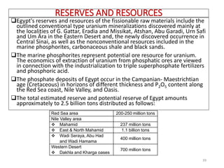 RESERVES AND RESOURCES
Egypt's reserves and resources of the fissionable raw materials include the
outlined conventional type uranium mineralizations discovered mainly at
the localities of G. Gattar, Eradia and Missikat, Atshan, Abu Garadi, Urn Safi
and Um Ära in the Eastern Desert and, the newly discovered occurrence in
Central Sinai, as well as the nonconventional resources included in the
marine phosphorites, carbonaceous shale and black sands.
The marine phosphorites represent potential ore resource for uranium.
The economics of extraction of uranium from phosphatic ores are viewed
in connection with the industrialization to triple superphosphate fertilizers
and phosphoric acid.
The phosphate deposits of Egypt occur in the Campanian- Maestrichtian
age (Cretaceous) in horizons of different thickness and P2O5 content along
the Red Sea coast, Nile Valley, and Oasis.
The total estimated reserve and potential reserve of Egypt amounts
approximately to 2.5 billion tons distributed as follows:
39
Red Sea area 200-250 million tons
Nile Valley area
❖ Mahamid 237 million tons
❖ East & North Mahamid 1.1 billion tons
❖ Wadi Seraya, Abu Had
and Wadi Hamama
400 million tons
Western Desert
❖ Dakhla and Kharga oases
700 million tons
 