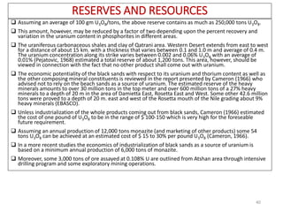 RESERVES AND RESOURCES
 Assuming an average of 100 gm U3O8/tons, the above reserve contains as much as 250,000 tons U3O8.
 This amount, however, may be reduced by a factor of two depending upon the percent recovery and
variation in the uranium content in phosphorites in different areas.
 The uraniferous carbonaceous shales and clay of Qatrani area. Western Desert extends from east to west
for a distance of about 15 km. with a thickness that varies between 0.1 and 1.0 m and average of 0.4 m.
The uranium concentration along its strike varies between 0.002 and 0.06% U3O8 with an average of
0.01% (Pejatovic, 1968) estimated a total reserve of about 1,200 tons. This area, however, should be
viewed in connection with the fact that no other product shall come out with uranium.
 The economic potentiality of the black sands with respect to its uranium and thorium content as well as
the other composing mineral constituents is reviewed in the report presented by Cameron (1966) who
advised not to rely on the beach sands as a source of uranium. The estimated reserve of the heavy
minerals amounts to over 30 million tons in the top meter and over 600 million tons of a 27% heavy
minerals to a depth of 20 m in the area of Damietta East, Rosetta East and West. Some other 42.6 million
tons were proved to a depth of 20 m. east and west of the Rosetta mouth of the Nile grading about 9%
heavy minerals (EBASCO).
 Unless industrialization of the whole products coming out from black sands, Cameron (1966) estimated
the cost of one pound of U3O8 to be in the range of $ 100-150 which is very high for the foreseable
future requirement.
 Assuming an annual production of 12,000 tons monazite (and marketing of other products) some 54
tons U3O8 can be achieved at an estimated cost of $ 15 to 30% per pound U3O8 (Cameron, 1966).
 In a more recent studies the economics of industrialization of black sands as a source of uranium is
based on a minimum annual production of 6,000 tons of monazite.
 Moreover, some 3,000 tons of ore assayed at 0.108% U are outlined from Atshan area through intensive
drilling program and some exploratory mining operations.
40
 
