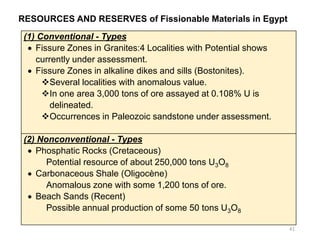 RESOURCES AND RESERVES of Fissionable Materials in Egypt
41
(1) Conventional - Types
• Fissure Zones in Granites:4 Localities with Potential shows
currently under assessment.
• Fissure Zones in alkaline dikes and sills (Bostonites).
❖Several localities with anomalous value.
❖In one area 3,000 tons of ore assayed at 0.108% U is
delineated.
❖Occurrences in Paleozoic sandstone under assessment.
(2) Nonconventional - Types
• Phosphatic Rocks (Cretaceous)
Potential resource of about 250,000 tons U3O8
• Carbonaceous Shale (Oligocène)
Anomalous zone with some 1,200 tons of ore.
• Beach Sands (Recent)
Possible annual production of some 50 tons U3O8
 