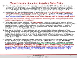 Characterization of uranium deposits in Gabal Gattar:-
 U and Th are concentrated mainly in the accessory minerals; more than 80 % of U is contained in accessory
minerals while only a maximum of 20 % U is associated with essential minerals. The secondary minerals (as
hematite, fluorite and clay minerals), which formed during post magmatic processes, concentrate much more U
than Th indicating that U enrichment is controlled mainly by post magmatic processes to a great extent.
 The highest U and Th contents are displayed by hematitized granite. Thus, a positive correlation between the
degree of hematitization and the intensity of uranium mineralization. This feature supports the hydrothermal
concept of mineralization at Gabal Gattar uranium prospect. The probable source of uranium bearing fluids
could originate be either from the granite at its late or post magmatic stage or from some deeper source
 The presence of quartz veinlets and deep violet fluorite in the mineralized granites is a supporting evidence for
hydrothermal vein type uranium mineralization.
 The hypogene enrichment in uranium in the G-l occurrence is mostly due to hydrothermal solutions rich with
uranium which affected the Gattar granite and resulted in their intense alteration and deposited their uranium in the
structural network of the rocks. A supergene source of enrichment in uranium is mainly due to the leaching of
some of the magmatic uranium from the host rocks by meteoric fluids that were drained to the fractured and
sheared zones, where they deposited their loads.
 Gattar granite was affected by strong acidic changed later to strong alkaline hydrothermal solutions. These
solutions played the most important role in the alteration of Gattar granite along shear zones. Acidic solutions with
low U, Th and Zr contents resulted in kaolinization of Gattar granite along shear zone. The acidic solutions were
changed to alkaline solutions rich in Fe, Th and U. In hematitized granite, U and Th replaced Zr especially along
zircon rims while iron oxides adsorbed most U and precipitated along fractures or coated the metamicted zircon
crystals (Dardier, 2000).
 Structurally, The Gattarian granite batholith was subjected to more than one tectonic episode printed on the rock
surfaces, by joints, faults and shear zones of various attitudes and directions. The NNE, NS, NE and ENE
directions represent the most significant fracture systems and shear zones. Along these fractures, granites are
highly sheared and extensively subjected to various deuteric and post magmatic hydrothermal alterations.
Hematitization silicification, kaolinization and epidotization are the most pronounced alteration features
encountered Fluoritization, episyenitization and carbonatization are superimposed later. Among these
alteration features, the hematitization, episyenitization of the granites and fluoritization are the most
significant ones, since they are oftenly associated with most of the recorded U-mineralized sectors.
46
 