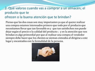 2. Qué valoras cuando vas a comprar a un almacén; el
producto que te
ofrecen o la buena atención que te brindan?
Pienso que las dos cosas son muy importantes ya que al querer realizar
una compra estamos interesados primero que todo por el producto que
necesitamos llevar que tan favorable es y que tan satisfechos nos puede
dejar según el precio o la calidad del producto ; y en la atención que nos
brindan es algo primordial por que al realizar una compra el vendedor
siempre debe hacer que los clientes se sientan cómodos al dirigirse a este
lugar y encantados con la formalidad de la persona.
 