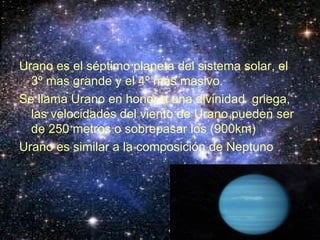 Urano es el séptimo planeta del sistema solar, el 3º mas grande y el 4º más masivo. Se llama Urano en honor a una divinidad griega, las velocidades del viento de Urano pueden ser de 250 metros o sobrepasar los (900km) Urano es similar a la composición de Neptuno