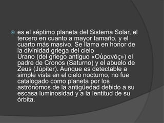  es el séptimo planeta del Sistema Solar, el
tercero en cuanto a mayor tamaño, y el
cuarto más masivo. Se llama en honor de
la divinidad griega del cielo
Urano (del griego antiguo «Οὐρανός») el
padre de Cronos (Saturno) y el abuelo de
Zeus (Júpiter). Aunque es detectable a
simple vista en el cielo nocturno, no fue
catalogado como planeta por los
astrónomos de la antigüedad debido a su
escasa luminosidad y a la lentitud de su
órbita.