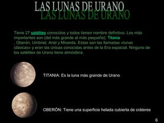 Tiene 27 satélites conocidos y todos tienen nombre definitivo. Los más
importantes son (del más grande al más pequeño): Titania
, Oberón, Umbriel, Ariel y Miranda. Estas son las llamadas «lunas
clásicas» y eran las únicas conocidas antes de la Era espacial. Ninguno de
los satélites de Urano tiene atmósfera.




               TITANIA: Es la luna más grande de Urano




               OBERÓN: Tiene una superficie helada cubierta de cráteres

                                                                             6
 