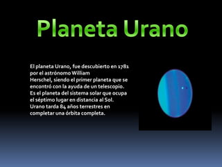 El planeta Urano, fue descubierto en 1781
por el astrónomo William
Herschel, siendo el primer planeta que se
encontró con la ayuda de un telescopio.
Es el planeta del sistema solar que ocupa
el séptimo lugar en distancia al Sol.
Urano tarda 84 años terrestres en
completar una órbita completa.
 