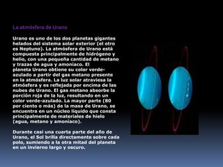 La atmósfera de Urano
Urano es uno de los dos planetas gigantes
helados del sistema solar exterior (el otro
es Neptuno). La atmósfera de Urano está
compuesta principalmente de hidrógeno y
helio, con una pequeña cantidad de metano
y trazas de agua y amoníaco. El
planeta Urano obtiene su color verde-
azulado a partir del gas metano presente
en la atmósfera. La luz solar atraviesa la
atmósfera y es reflejada por encima de las
nubes de Urano. El gas metano absorbe la
porción roja de la luz, resultando en un
color verde-azulado. La mayor parte (80
por ciento o más) de la masa de Urano, se
encuentra en un núcleo líquido que consta
principalmente de materiales de hielo
(agua, metano y amoníaco).

Durante casi una cuarta parte del año de
Urano, el Sol brilla directamente sobre cada
polo, sumiendo a la otra mitad del planeta
en un invierno largo y oscuro.
 