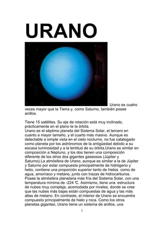 URANO


                                               Urano es cuatro
veces mayor que la Tierra y, como Saturno, también posee
anillos.

Tiene 15 satélites. Su eje de rotación está muy inclinado,
prácticamente en el plano te la órbita.
Urano es el séptimo planeta del Sistema Solar, el tercero en
cuanto a mayor tamaño, y el cuarto más masivo. Aunque es
detectable a simple vista en el cielo nocturno, no fue catalogado
como planeta por los astrónomos de la antigüedad debido a su
escasa luminosidad y a la lentitud de su órbita.Urano es similar en
composición a Neptuno, y los dos tienen una composición
diferente de los otros dos gigantes gaseosos (Júpiter y
Saturno).La atmósfera de Urano, aunque es similar a la de Júpiter
y Saturno por estar compuesta principalmente de hidrógeno y
helio, contiene una proporción superior tanto de hielos. como de
agua, amoníaco y metano, junto con trazas de hidrocarburos.
Posee la atmósfera planetaria más fría del Sistema Solar, con una
temperatura mínima de -224 ° Asimismo, tiene una estructura
                               C.
de nubes muy compleja, acomodada por niveles, donde se cree
que las nubes más bajas están compuestas de agua y las más
altas de metano. En contraste, el interior de Urano se encuentra
compuesto principalmente de hielo y roca. Como los otros
planetas gigantes, Urano tiene un sistema de anillos, una
                                 1
 