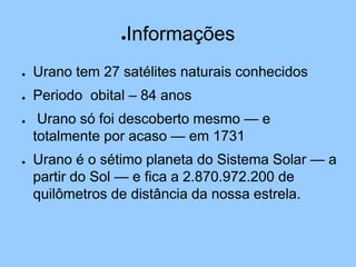 ●Informações
● Urano tem 27 satélites naturais conhecidos
● Periodo obital – 84 anos
● Urano só foi descoberto mesmo — e
totalmente por acaso — em 1731
● Urano é o sétimo planeta do Sistema Solar — a
partir do Sol — e fica a 2.870.972.200 de
quilômetros de distância da nossa estrela.
 