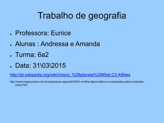 Trabalho de geografia
● Professora: Eunice
● Alunas : Andressa e Amanda
● Turma: 6a2
● Data: 31032015
http://pt.wikipedia.org/wiki/Urano_%28planeta%29#Sat.C3.A9lites
http://www.megacurioso.com.br/exploracao-espacial/53451-confira-alguns-fatos-e-curiosidades-sobre-o-planeta-
urano.htm
 