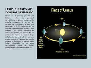 URANO, EL PLANETA MÁS
EXTRAÑO E INEXPLORADO
Urano es el séptimo planeta del
Sistema Solar. La principal
característica de Urano, parece ser la
extraña inclinación de su eje de
rotación de casi noventa grados con
respecto a su órbita; la inclinación no
solo se limita al mismo planeta, sino
también a sus anillos, satélites y el
campo magnético del mismo. No se
conocen los motivos por los que el eje
del planeta está inclinado en tan alto
grado, aunque se especula que quizás
durante su formación el planeta pudo
haber colisionado con un gran
protoplaneta capaz de haber
producido esta orientación anómala.
 