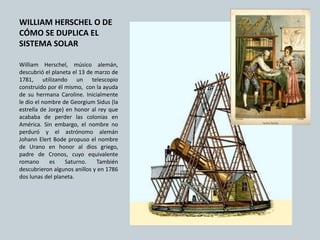 WILLIAM HERSCHEL O DE
CÓMO SE DUPLICA EL
SISTEMA SOLAR
William Herschel, músico alemán,
descubrió el planeta el 13 de marzo de
1781, utilizando un telescopio
construido por él mismo, con la ayuda
de su hermana Caroline. Inicialmente
le dio el nombre de Georgium Sidus (la
estrella de Jorge) en honor al rey que
acababa de perder las colonias en
América. Sin embargo, el nombre no
perduró y el astrónomo alemán
Johann Elert Bode propuso el nombre
de Urano en honor al dios griego,
padre de Cronos, cuyo equivalente
romano es Saturno. También
descubrieron algunos anillos y en 1786
dos lunas del planeta.
 
