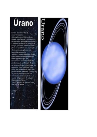       Úrano  (também referido como Urano) é o sétimo planeta do Sistema Solar, situado entre Saturno e Neptuno. A característica mais notável de Urano é a estranha inclinação do seu eixo de rotação, quase 90º em relação com o plano de sua órbita; essa inclinação não é somente do planeta, mas também de seus anéis,  satélites e campo magnético. Úrano tem a superfície mais uniforme de todos os planetas por sua característica cor azul-esverdeada, produzida pela combinação de gases na sua atmosfera, e tem anéis que não podem ser vistos a olho nu; além disso, tem um anel azul, que é uma particularidade planetária. Úrano é um de poucos planetas que têm um movimento de rotação inverso ( no sentido dos ponteiros do relógio), idêntico ao de Vénus.Tem 27 satélites ao seu redor e um fino anel de poeira.A. FilipeNº17ºH<br />