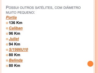 POSSUI OUTROS SATÉLITES, COM DIÂMETRO
MUITO PEQUENO:
Portia
 136 Km

 Caliban

 96 Km

 Juliet

 94 Km

 S/1986U10

 80 Km

 Belinda

 80 Km
 