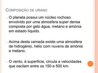 COMPOSIÇÃO DE URANO
o   O planeta possui um núcleo rochoso
    envolvido por uma atmosfera super densa
    composta por gelo água, metano e amónia
    em estado líquido.

o   Acima desta camada existe uma atmosfera
    de hidrogénio, hélio com nuvens de amónia
    e metano.

o   O vento, à superfície, circula a velocidades
    que oscilam entre os 150 e 500 km.
 