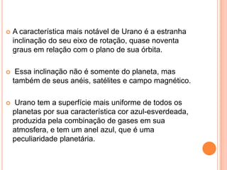    A característica mais notável de Urano é a estranha
    inclinação do seu eixo de rotação, quase noventa
    graus em relação com o plano de sua órbita.

    Essa inclinação não é somente do planeta, mas
    também de seus anéis, satélites e campo magnético.

   Urano tem a superfície mais uniforme de todos os
    planetas por sua característica cor azul-esverdeada,
    produzida pela combinação de gases em sua
    atmosfera, e tem um anel azul, que é uma
    peculiaridade planetária.
 
