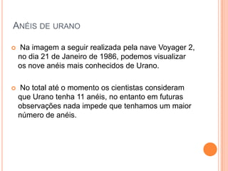 ANÉIS DE URANO

   Na imagem a seguir realizada pela nave Voyager 2,
    no dia 21 de Janeiro de 1986, podemos visualizar
    os nove anéis mais conhecidos de Urano.

   No total até o momento os cientistas consideram
    que Urano tenha 11 anéis, no entanto em futuras
    observações nada impede que tenhamos um maior
    número de anéis.
 