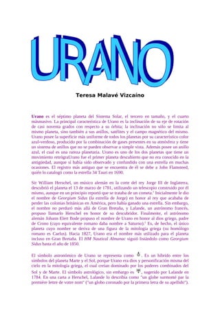 Teresa Malavé Vizcaíno



Urano es el séptimo planeta del Sistema Solar, el tercero en tamaño, y el cuarto
másmasivo. La principal característica de Urano es la inclinación de su eje de rotación
de casi noventa grados con respecto a su órbita; la inclinación no sólo se limita al
mismo planeta, sino también a sus anillos, satélites y el campo magnético del mismo.
Urano posee la superficie más uniforme de todos los planetas por su característico color
azul-verdoso, producido por la combinación de gases presentes en su atmósfera y tiene
un sistema de anillos que no se pueden observar a simple vista. Además posee un anillo
azul, el cual es una rareza planetaria. Urano es uno de los dos planetas que tiene un
movimiento retrógraUrano fue el primer planeta descubierto que no era conocido en la
antigüedad, aunque sí había sido observado y confundido con una estrella en muchas
ocasiones. El registro más antiguo que se encuentra de él se debe a John Flamsteed,
quién lo catalogó como la estrella 34 Tauri en 1690.

Sir William Herschel, un músico alemán en la corte del rey Jorge III de Inglaterra,
descubrió el planeta el 13 de marzo de 1781, utilizando un telescopio construido por él
mismo, aunque en un principio reportó que se trataba de un cometa.1 Inicialmente le dio
el nombre de Georgium Sidus (la estrella de Jorge) en honor al rey que acababa de
perder las colonias británicas en América, pero había ganado una estrella. Sin embargo,
el nombre no perduró más allá de Gran Bretaña, y Lalande, un astrónomo francés,
propuso llamarlo Herschel en honor de su descubridor. Finalmente, el astrónomo
alemán Johann Elert Bode propuso el nombre de Urano en honor al dios griego, padre
de Crono (cuyo equivalente romano daba nombre a Saturno).2 Es, de hecho, el único
planeta cuyo nombre se deriva de una figura de la mitología griega (su homólogo
romano es Caelus). Hacia 1827, Urano era el nombre más utilizado para el planeta
incluso en Gran Bretaña. El HM Nautical Almanac siguió listándolo como Georgium
Sidus hasta el año de 1850.

El símbolo astronómico de Urano se representa como           . Es un híbrido entre los
símbolos del planeta Marte y el Sol, porque Urano era dios y personificación misma del
cielo en la mitología griega, el cual creían dominado por los poderes combinados del
Sol y de Marte. El símbolo astrológico, sin embargo es       , sugerido por Lalande en
1784. En una carta a Herschel, Lalande lo describía como quot;un globe surmonté par la
première lettre de votre nomquot; (quot;un globo coronado por la primera letra de su apellidoquot;).
 