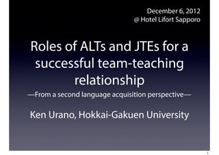 December 6, 2012
                               @ Hotel Lifort Sapporo



Roles of ALTs and JTEs for a
 successful team-teaching
       relationship
—From a second language acquisition perspective—

Ken Urano, Hokkai-Gakuen University


                                                        1
 