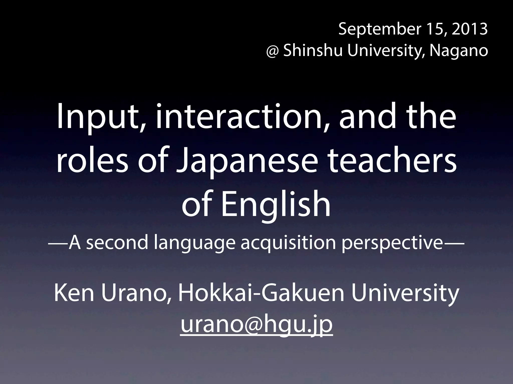 Input, interaction, and the
roles of Japanese teachers
of English
Ken Urano, Hokkai-Gakuen University
urano@hgu.jp
September 15–16, 2013
@ Shinshu University, Nagano
—A second language acquisition perspective—