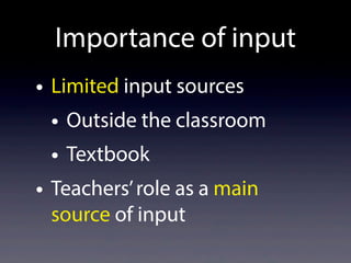Importance of input
• Limited input sources
• Outside the classroom
• Textbook
• Teachers’role as a main
source of input
 