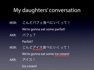 MSR: こんどパフェ食べにいくって！
We’re gonna eat some parfait!
AKR: パフェ？
Parfait?
MSR: こんどアイス食べにいくって！
We’re gonna eat some ice cream!
AKR: アイス！
Ice cream!
My daughters’conversation
 