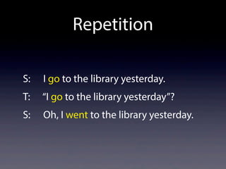 Repetition
S: I go to the library yesterday.
T: “I go to the library yesterday”?
S: Oh, I went to the library yesterday.
 
