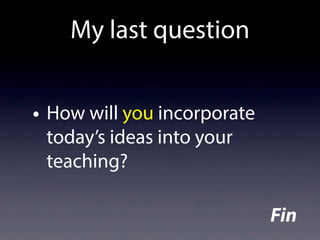 • How will you incorporate
today’s ideas into your
teaching?
My last question
Fin
 