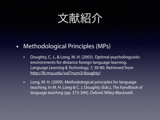 文献紹介
• Methodological Principles (MPs)
• Doughty, C. J., & Long, M. H. (2003). Optimal psycholinguistic
environments for distance foreign language learning.
Language Learning & Technology, 7, 50-80. Retrieved from
http://llt.msu.edu/vol7num3/doughty/
• Long, M. H. (2009). Methodological principles for language
teaching. In M. H. Long & C. J. Doughty (Eds.), The handbook of
language teaching (pp. 373-394). Oxford: Wiley-Blackwell.
 