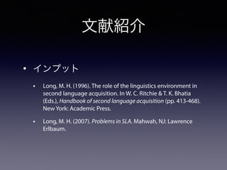 文献紹介
• インプット
• Long, M. H. (1996). The role of the linguistics environment in
second language acquisition. In W. C. Ritchie & T. K. Bhatia
(Eds.), Handbook of second language acquisition (pp. 413-468).
New York: Academic Press.
• Long, M. H. (2007). Problems in SLA. Mahwah, NJ: Lawrence
Erlbaum.
 