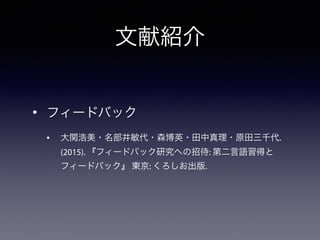 文献紹介
• フィードバック
• 大関浩美・名部井敏代・森博英・田中真理・原田三千代.
(2015). 『フィードバック研究への招待: 第二言語習得と
フィードバック』 東京: くろしお出版.
 