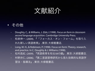 文献紹介
• その他
• Doughty, C., & Williams, J. (Eds.) (1998). Focus on form in classroom
second language acquisition. Cambridge University Press.
• 和泉伸一. (2009). 『「フォーカス・オン・フォーム」を取り入
れた新しい英語教育』. 東京: 大修館書店.
• Long, M. H., & Robinson, P. (1998). Focus on form: Theory, research,
and practice. In C. Doughty & J. Williams (1998).
• 松村昌紀. (2009). 『英語教育を知る58の 』. 東京: 大修館書店.
• 村野井仁. (2006). 『第二言語習得研究から見た効果的な英語学
習法・指導法』. 東京: 大修館書店.
 