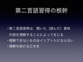 第二言語習得の根幹
• 第二言語習得は、聞いた（読んだ）意味 
内容を理解することによって生じる
• 理解できないものはインプットにならない
• 理解を助ける工夫を
 