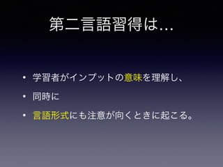 • 学習者がインプットの意味を理解し、
• 同時に
• 言語形式にも注意が向くときに起こる。
第二言語習得は…
 