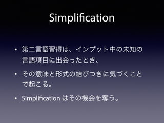 • 第二言語習得は、インプット中の未知の 
言語項目に出会ったとき、
• その意味と形式の結びつきに気づくこと
で起こる。
• Simplification はその機会を奪う。
Simplification
 