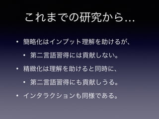 これまでの研究から…
• 簡略化はインプット理解を助けるが、
• 第二言語習得には貢献しない。
• 精緻化は理解を助けると同時に、
• 第二言語習得にも貢献しうる。
• インタラクションも同様である。
 