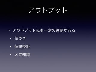 • アウトプットにも一定の役割がある
• 気づき
• 仮説検証
• メタ知識
アウトプット
 