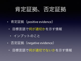 • 肯定証拠（positive evidence）
• 目標言語で何が適切かを示す情報
• インプットのこと
• 否定証拠（negative evidence）
• 目標言語で何が適切でないかを示す情報
肯定証拠、否定証拠
 