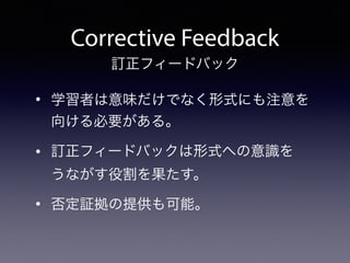 Corrective Feedback
• 学習者は意味だけでなく形式にも注意を
向ける必要がある。
• 訂正フィードバックは形式への意識を 
うながす役割を果たす。
• 否定証拠の提供も可能。
訂正フィードバック
 