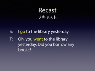 Recast
S: I go to the library yesterday.
T: Oh, you went to the library 
yesterday. Did you borrow any  
books?
リキャスト
 