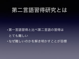 第二言語習得研究とは
• 第一言語習得と比べ第二言語の習得は 
とても難しい
• なぜ難しいのかを解き明かすことが目標
 