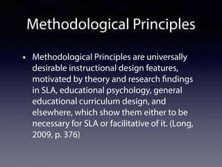 Methodological Principles
• Methodological Principles are universally
desirable instructional design features,
motivated by theory and research findings
in SLA, educational psychology, general
educational curriculum design, and
elsewhere, which show them either to be
necessary for SLA or facilitative of it. (Long,
2009, p. 376)
 