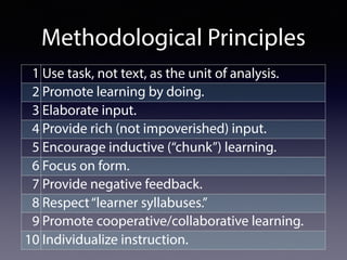 Methodological Principles
1 Use task, not text, as the unit of analysis.
2 Promote learning by doing.
3 Elaborate input.
4 Provide rich (not impoverished) input.
5 Encourage inductive (“chunk”) learning.
6 Focus on form.
7 Provide negative feedback.
8 Respect“learner syllabuses.”
9 Promote cooperative/collaborative learning.
10 Individualize instruction.
 