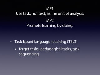 MP1
Use task, not text, as the unit of analysis.
• Task-based language teaching (TBLT)
• target tasks, pedagogical tasks, task
sequencing
MP2
Promote learning by doing.
 