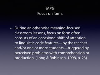 MP6
Focus on form.
• During an otherwise meaning-focused
classroom lessons, focus on form often
consists of an occasional shift of attention
to linguistic code features—by the teacher
and/or one or more students—triggered by
perceived problems with comprehension or
production. (Long & Robinson, 1998, p. 23)
 